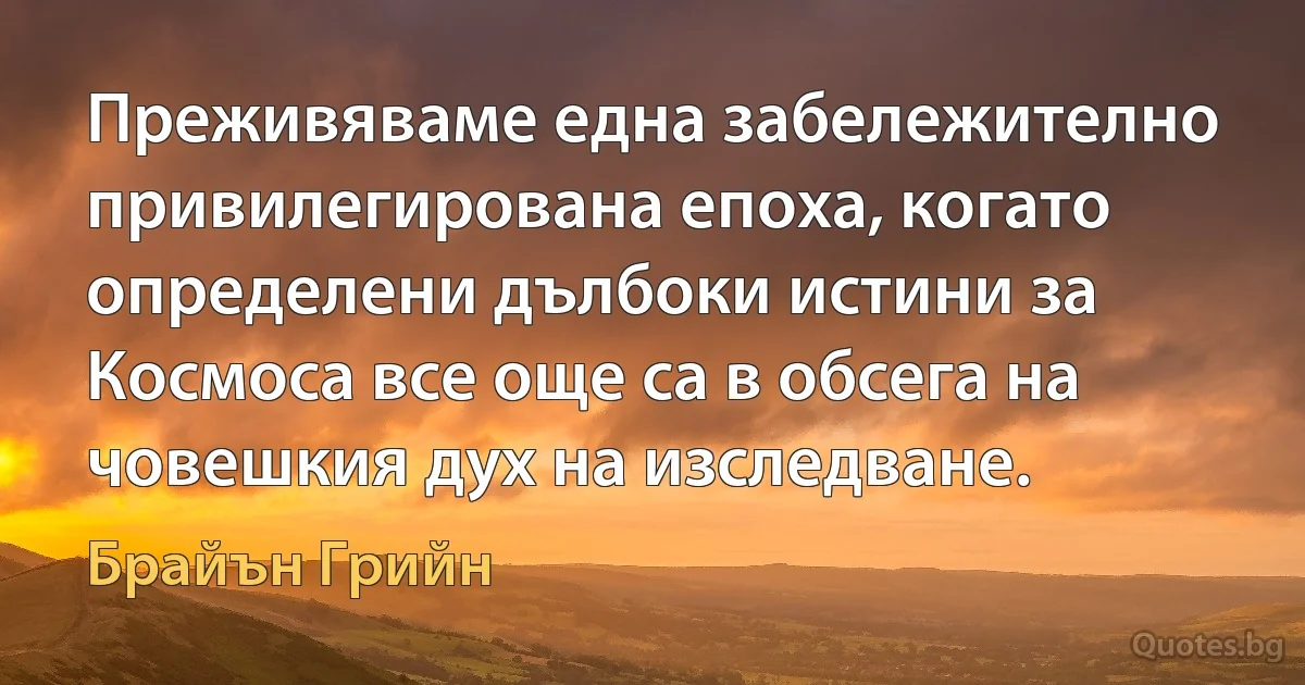 Преживяваме една забележително привилегирована епоха, когато определени дълбоки истини за Космоса все още са в обсега на човешкия дух на изследване. (Брайън Грийн)