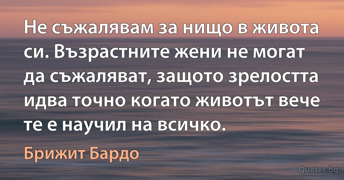 Не съжалявам за нищо в живота си. Възрастните жени не могат да съжаляват, защото зрелостта идва точно когато животът вече те е научил на всичко. (Брижит Бардо)