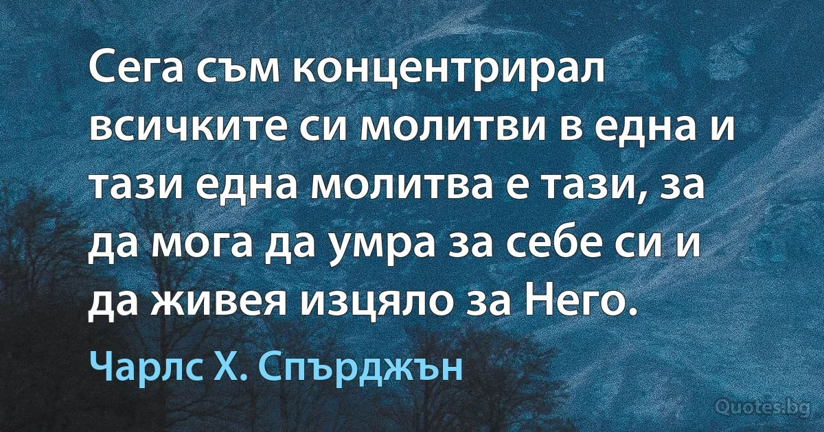 Сега съм концентрирал всичките си молитви в една и тази една молитва е тази, за да мога да умра за себе си и да живея изцяло за Него. (Чарлс Х. Спърджън)