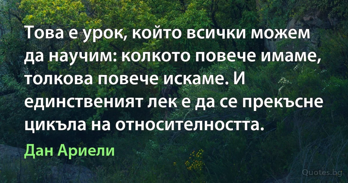 Това е урок, който всички можем да научим: колкото повече имаме, толкова повече искаме. И единственият лек е да се прекъсне цикъла на относителността. (Дан Ариели)