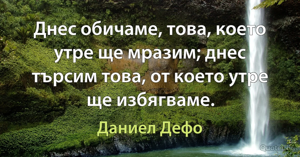 Днес обичаме, това, което утре ще мразим; днес търсим това, от което утре ще избягваме. (Даниел Дефо)