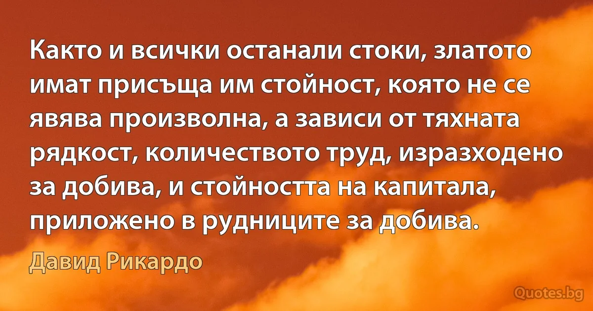 Както и всички останали стоки, златото имат присъща им стойност, която не се явява произволна, а зависи от тяхната рядкост, количеството труд, изразходено за добива, и стойността на капитала, приложено в рудниците за добива. (Давид Рикардо)