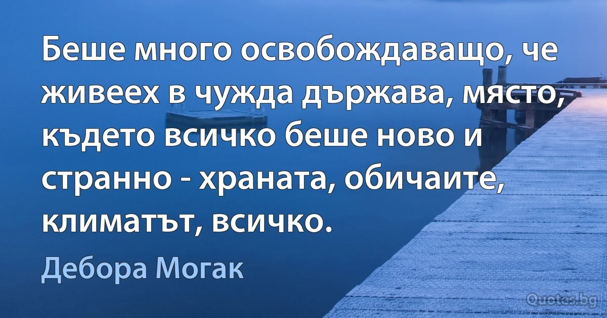 Беше много освобождаващо, че живеех в чужда държава, място, където всичко беше ново и странно - храната, обичаите, климатът, всичко. (Дебора Могак)