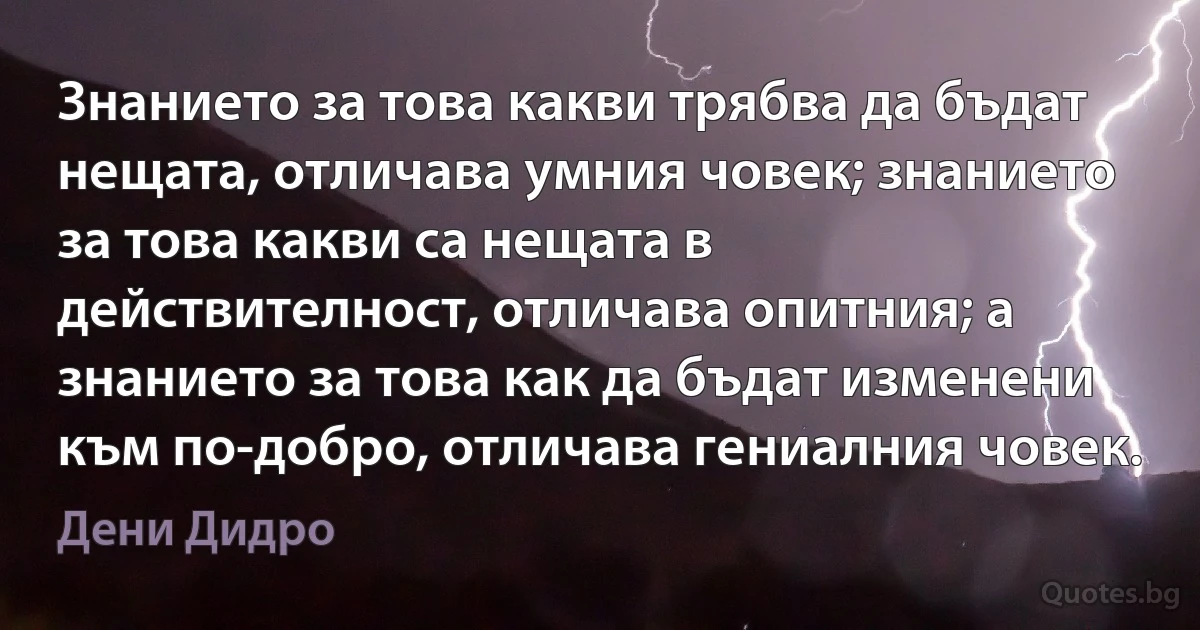 Знанието за това какви трябва да бъдат нещата, отличава умния човек; знанието за това какви са нещата в действителност, отличава опитния; а знанието за това как да бъдат изменени към по-добро, отличава гениалния човек. (Дени Дидро)