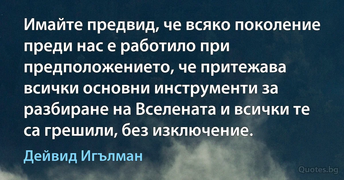 Имайте предвид, че всяко поколение преди нас е работило при предположението, че притежава всички основни инструменти за разбиране на Вселената и всички те са грешили, без изключение. (Дейвид Игълман)