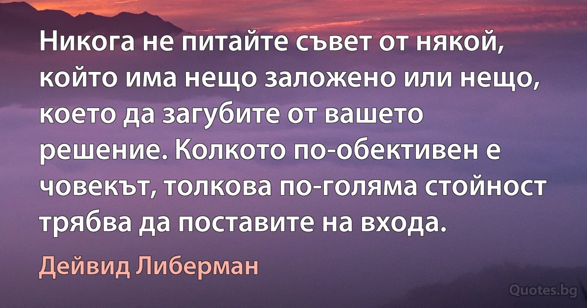 Никога не питайте съвет от някой, който има нещо заложено или нещо, което да загубите от вашето решение. Колкото по-обективен е човекът, толкова по-голяма стойност трябва да поставите на входа. (Дейвид Либерман)