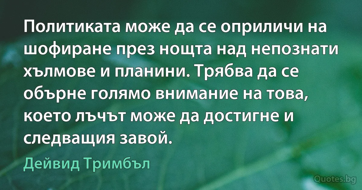 Политиката може да се оприличи на шофиране през нощта над непознати хълмове и планини. Трябва да се обърне голямо внимание на това, което лъчът може да достигне и следващия завой. (Дейвид Тримбъл)