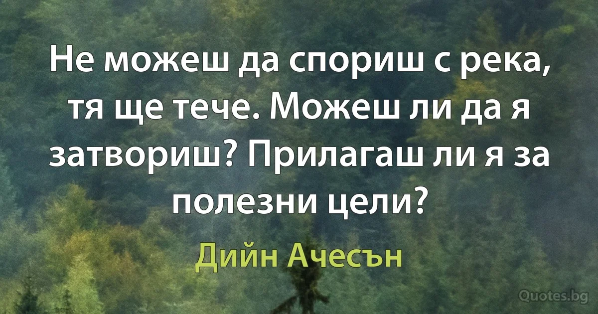 Не можеш да спориш с река, тя ще тече. Можеш ли да я затвориш? Прилагаш ли я за полезни цели? (Дийн Ачесън)