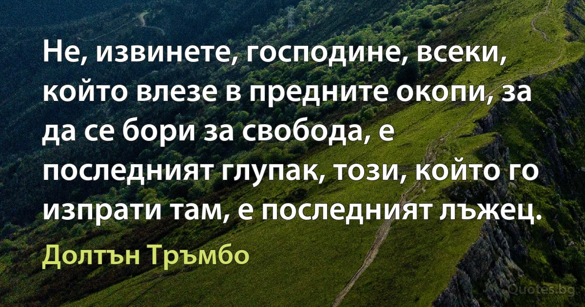 Не, извинете, господине, всеки, който влезе в предните окопи, за да се бори за свобода, е последният глупак, този, който го изпрати там, е последният лъжец. (Долтън Тръмбо)