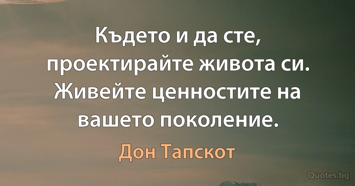 Където и да сте, проектирайте живота си. Живейте ценностите на вашето поколение. (Дон Тапскот)