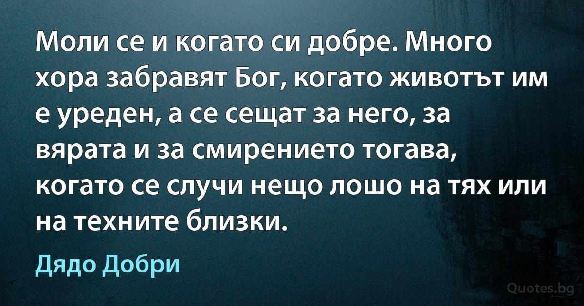 Моли се и когато си добре. Много хора забравят Бог, когато животът им е уреден, а се сещат за него, за вярата и за смирението тогава, когато се случи нещо лошо на тях или на техните близки. (Дядо Добри)