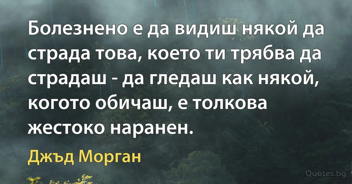 Болезнено е да видиш някой да страда това, което ти трябва да страдаш - да гледаш как някой, когото обичаш, е толкова жестоко наранен. (Джъд Морган)