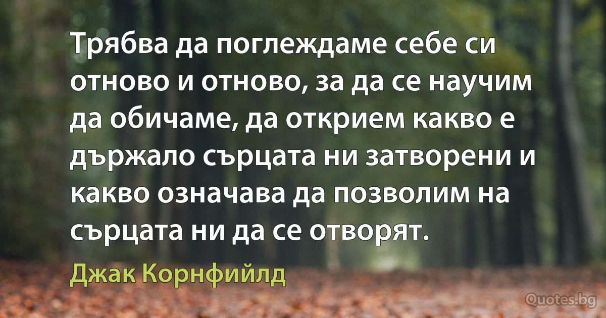 Трябва да поглеждаме себе си отново и отново, за да се научим да обичаме, да открием какво е държало сърцата ни затворени и какво означава да позволим на сърцата ни да се отворят. (Джак Корнфийлд)