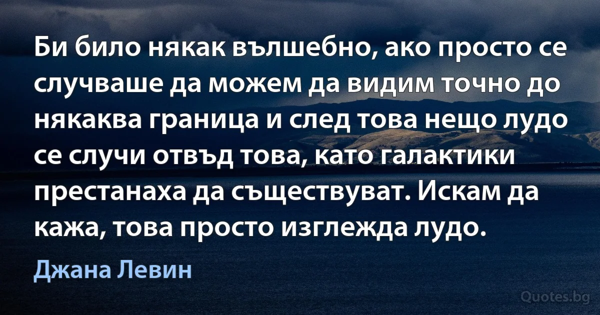 Би било някак вълшебно, ако просто се случваше да можем да видим точно до някаква граница и след това нещо лудо се случи отвъд това, като галактики престанаха да съществуват. Искам да кажа, това просто изглежда лудо. (Джана Левин)