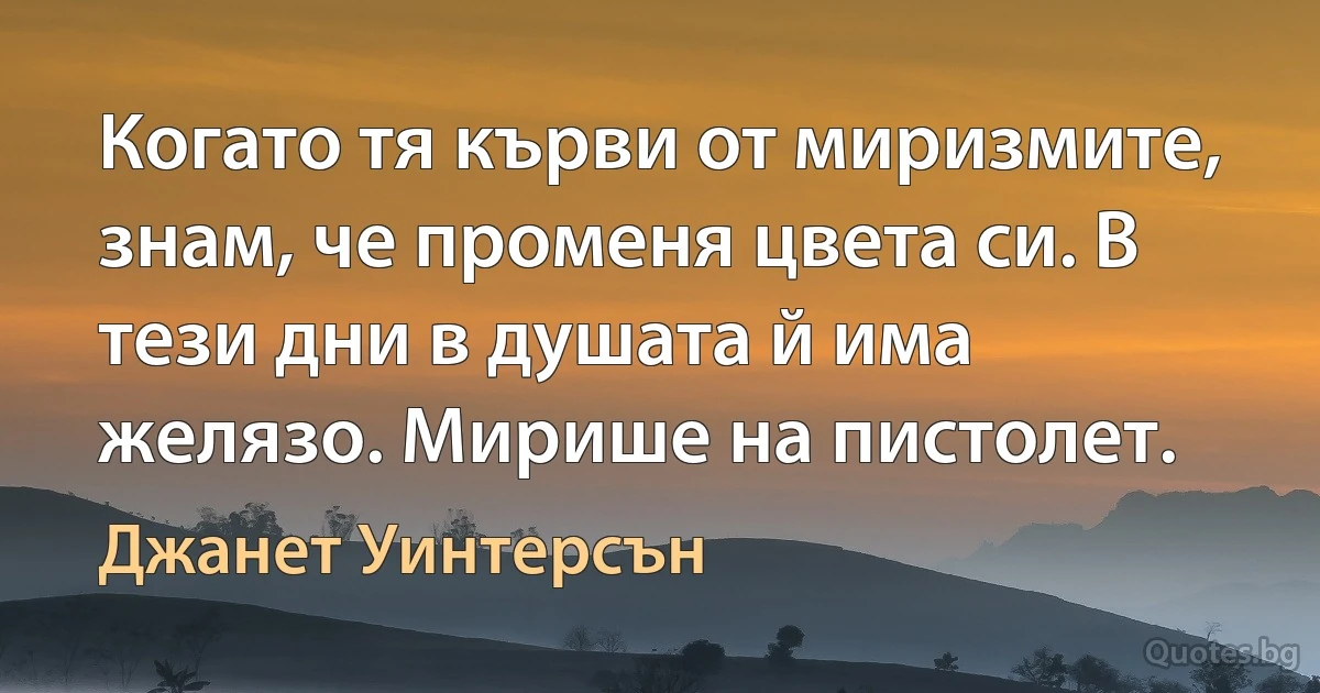 Когато тя кърви от миризмите, знам, че променя цвета си. В тези дни в душата й има желязо. Мирише на пистолет. (Джанет Уинтерсън)