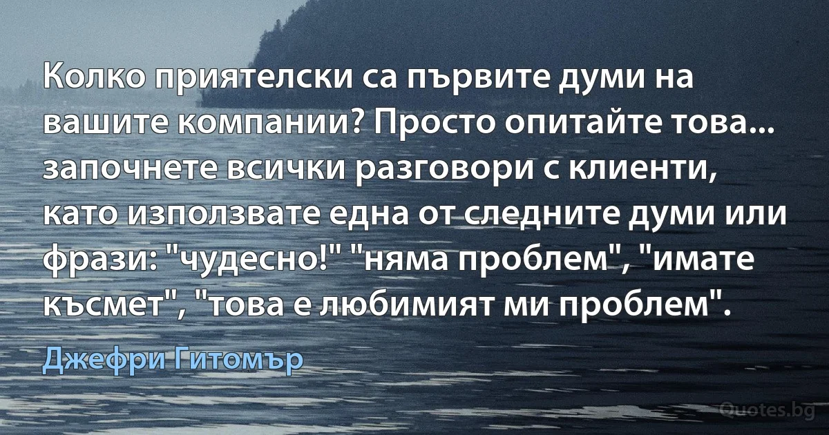 Колко приятелски са първите думи на вашите компании? Просто опитайте това... започнете всички разговори с клиенти, като използвате една от следните думи или фрази: "чудесно!" "няма проблем", "имате късмет", "това е любимият ми проблем". (Джефри Гитомър)