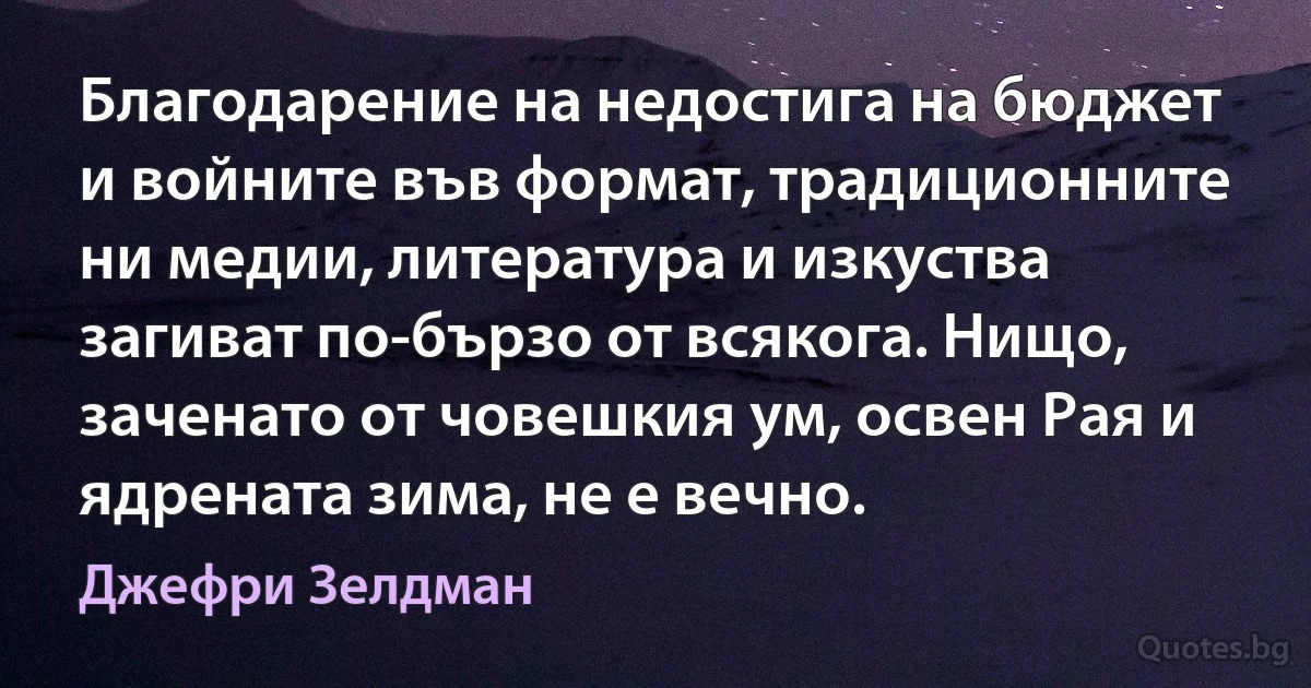 Благодарение на недостига на бюджет и войните във формат, традиционните ни медии, литература и изкуства загиват по-бързо от всякога. Нищо, заченато от човешкия ум, освен Рая и ядрената зима, не е вечно. (Джефри Зелдман)