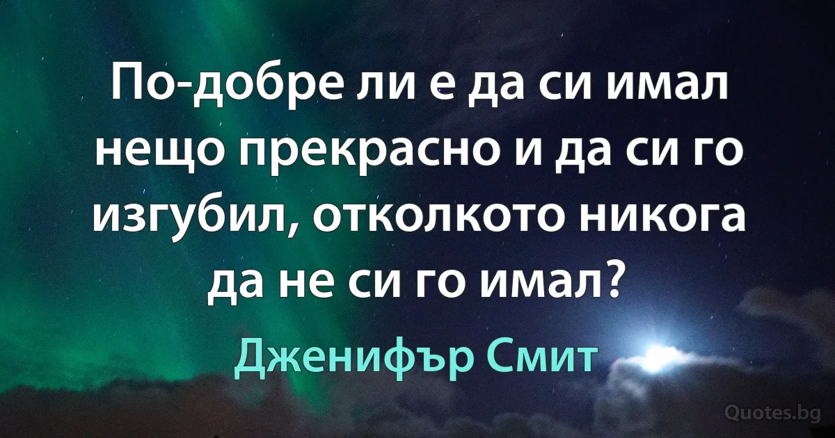 По-добре ли е да си имал нещо прекрасно и да си го изгубил, отколкото никога да не си го имал? (Дженифър Смит)