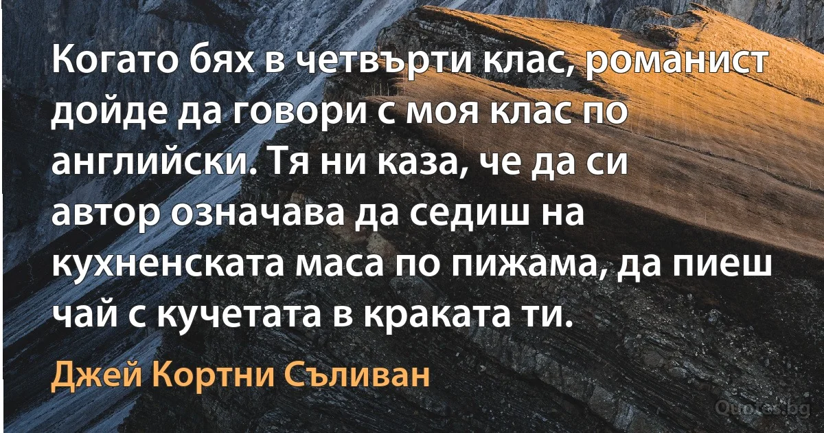 Когато бях в четвърти клас, романист дойде да говори с моя клас по английски. Тя ни каза, че да си автор означава да седиш на кухненската маса по пижама, да пиеш чай с кучетата в краката ти. (Джей Кортни Съливан)