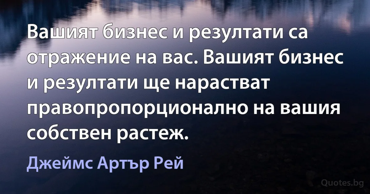 Вашият бизнес и резултати са отражение на вас. Вашият бизнес и резултати ще нарастват правопропорционално на вашия собствен растеж. (Джеймс Артър Рей)