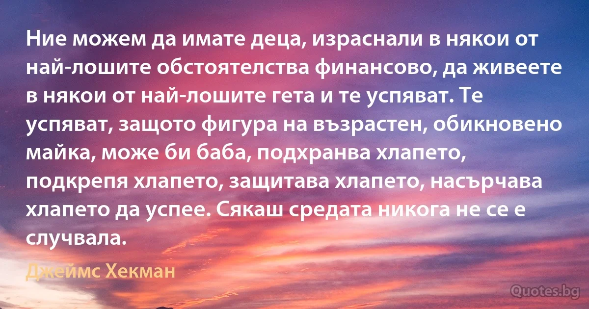 Ние можем да имате деца, израснали в някои от най-лошите обстоятелства финансово, да живеете в някои от най-лошите гета и те успяват. Те успяват, защото фигура на възрастен, обикновено майка, може би баба, подхранва хлапето, подкрепя хлапето, защитава хлапето, насърчава хлапето да успее. Сякаш средата никога не се е случвала. (Джеймс Хекман)