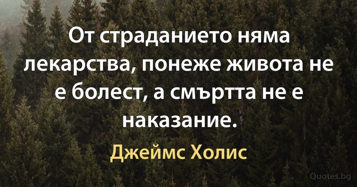 От страданието няма лекарства, понеже живота не е болест, а смъртта не е наказание. (Джеймс Холис)