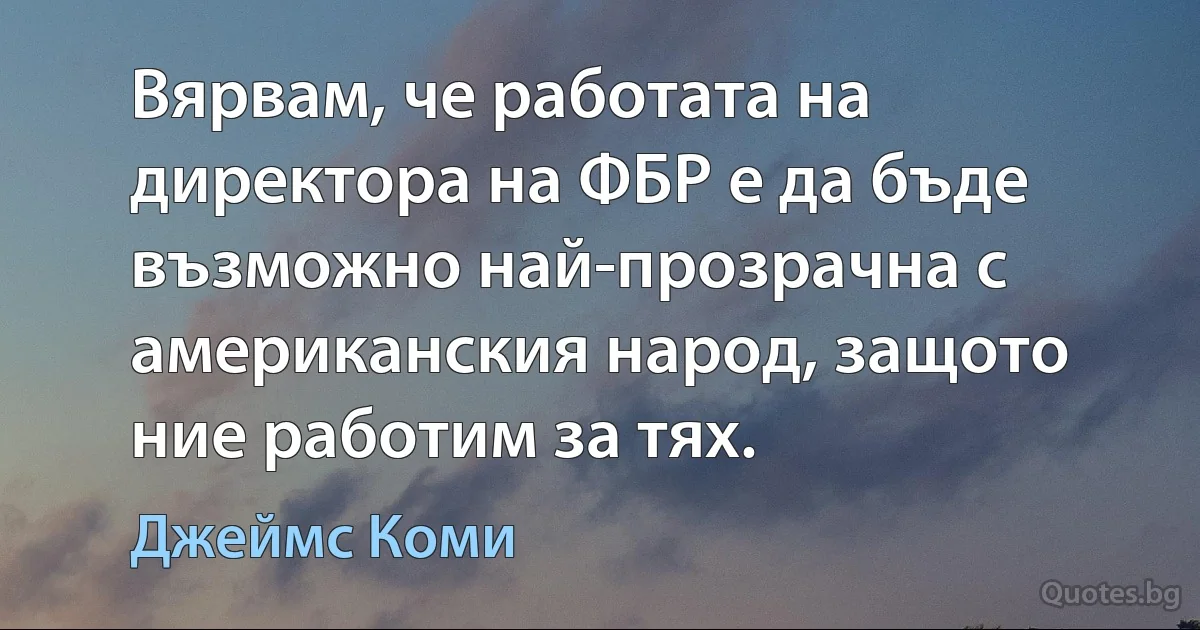 Вярвам, че работата на директора на ФБР е да бъде възможно най-прозрачна с американския народ, защото ние работим за тях. (Джеймс Коми)