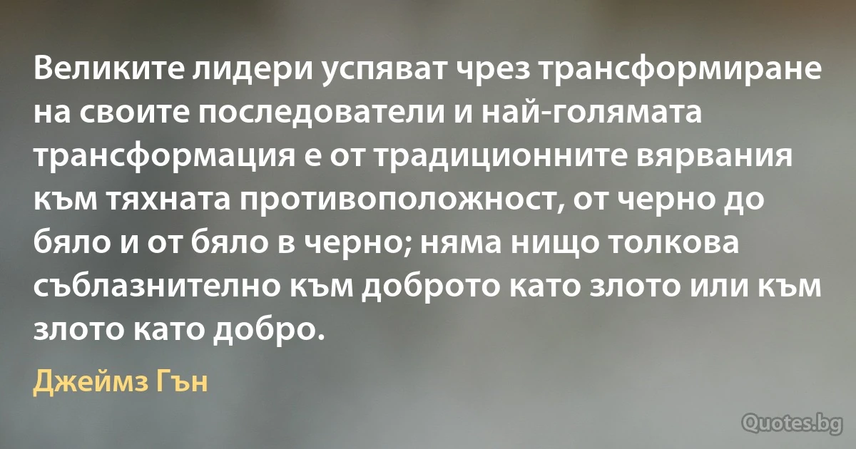 Великите лидери успяват чрез трансформиране на своите последователи и най-голямата трансформация е от традиционните вярвания към тяхната противоположност, от черно до бяло и от бяло в черно; няма нищо толкова съблазнително към доброто като злото или към злото като добро. (Джеймз Гън)