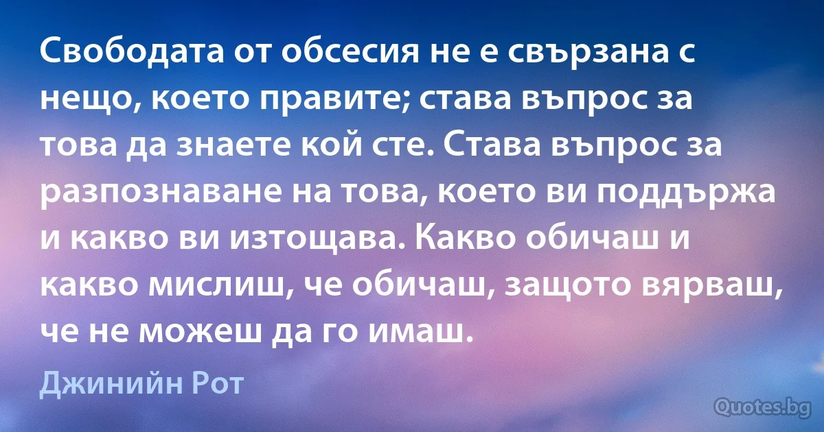 Свободата от обсесия не е свързана с нещо, което правите; става въпрос за това да знаете кой сте. Става въпрос за разпознаване на това, което ви поддържа и какво ви изтощава. Какво обичаш и какво мислиш, че обичаш, защото вярваш, че не можеш да го имаш. (Джинийн Рот)