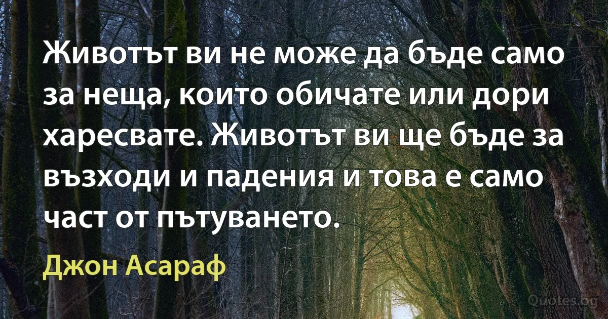 Животът ви не може да бъде само за неща, които обичате или дори харесвате. Животът ви ще бъде за възходи и падения и това е само част от пътуването. (Джон Асараф)