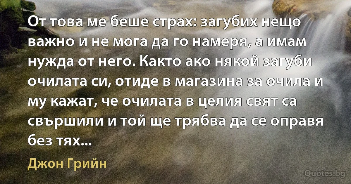 От това ме беше страх: загубих нещо важно и не мога да го намеря, а имам нужда от него. Както ако някой загуби очилата си, отиде в магазина за очила и му кажат, че очилата в целия свят са свършили и той ще трябва да се оправя без тях... (Джон Грийн)