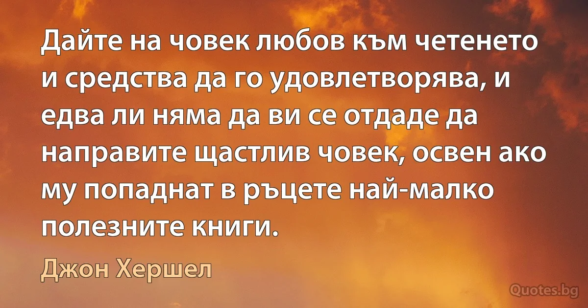 Дайте на човек любов към четенето и средства да го удовлетворява, и едва ли няма да ви се отдаде да направите щастлив човек, освен ако му попаднат в ръцете най-малко полезните книги. (Джон Хершел)