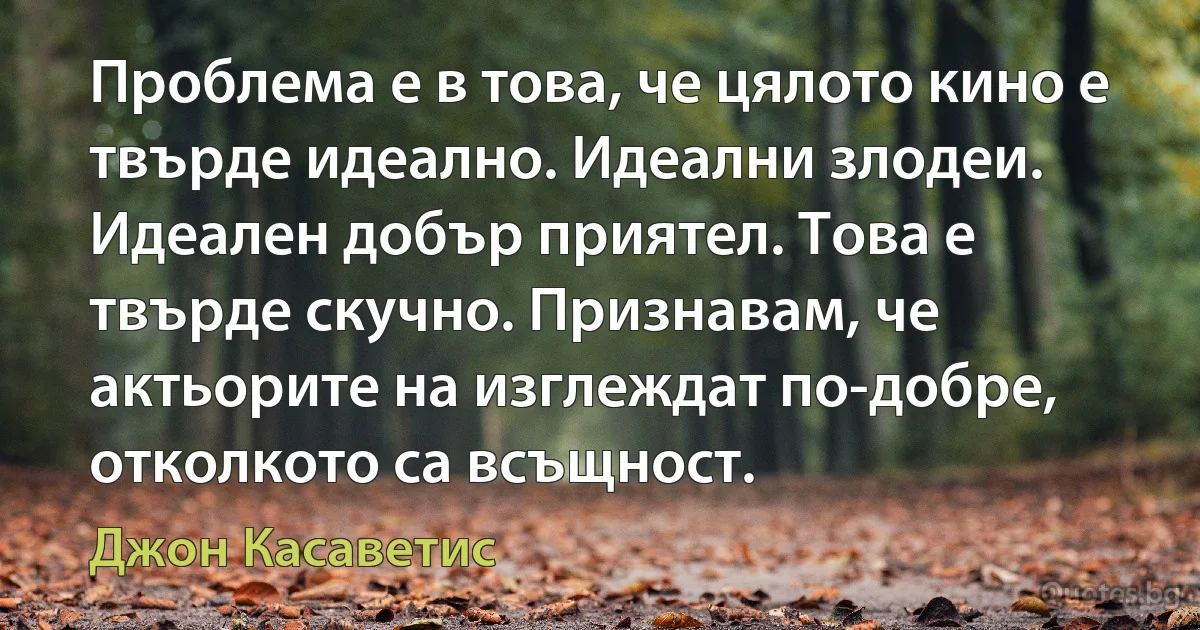 Проблема е в това, че цялото кино е твърде идеално. Идеални злодеи. Идеален добър приятел. Това е твърде скучно. Признавам, че актьорите на изглеждат по-добре, отколкото са всъщност. (Джон Касаветис)