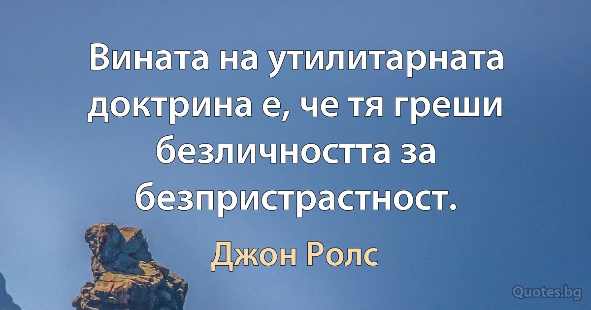 Вината на утилитарната доктрина е, че тя греши безличността за безпристрастност. (Джон Ролс)