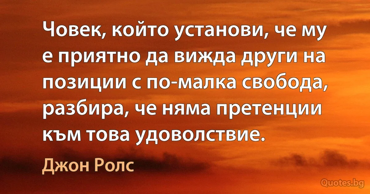 Човек, който установи, че му е приятно да вижда други на позиции с по-малка свобода, разбира, че няма претенции към това удоволствие. (Джон Ролс)