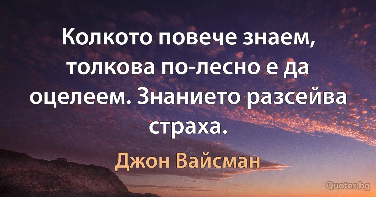 Колкото повече знаем, толкова по-лесно е да оцелеем. Знанието разсейва страха. (Джон Вайсман)