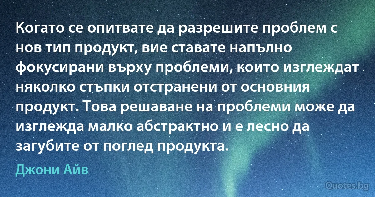 Когато се опитвате да разрешите проблем с нов тип продукт, вие ставате напълно фокусирани върху проблеми, които изглеждат няколко стъпки отстранени от основния продукт. Това решаване на проблеми може да изглежда малко абстрактно и е лесно да загубите от поглед продукта. (Джони Айв)