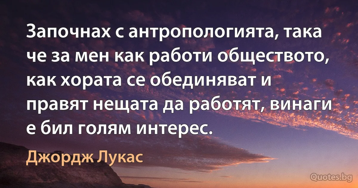 Започнах с антропологията, така че за мен как работи обществото, как хората се обединяват и правят нещата да работят, винаги е бил голям интерес. (Джордж Лукас)