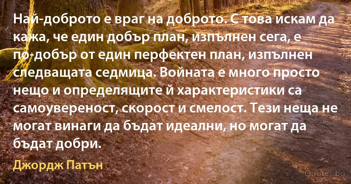 Най-доброто е враг на доброто. С това искам да кажа, че един добър план, изпълнен сега, е по-добър от един перфектен план, изпълнен следващата седмица. Войната е много просто нещо и определящите й характеристики са самоувереност, скорост и смелост. Тези неща не могат винаги да бъдат идеални, но могат да бъдат добри. (Джордж Патън)