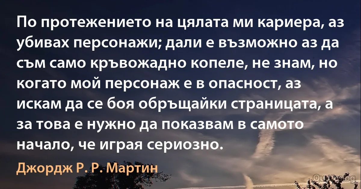 По протежението на цялата ми кариера, аз убивах персонажи; дали е възможно аз да съм само кръвожадно копеле, не знам, но когато мой персонаж е в опасност, аз искам да се боя обръщайки страницата, а за това е нужно да показвам в самото начало, че играя сериозно. (Джордж Р. Р. Мартин)