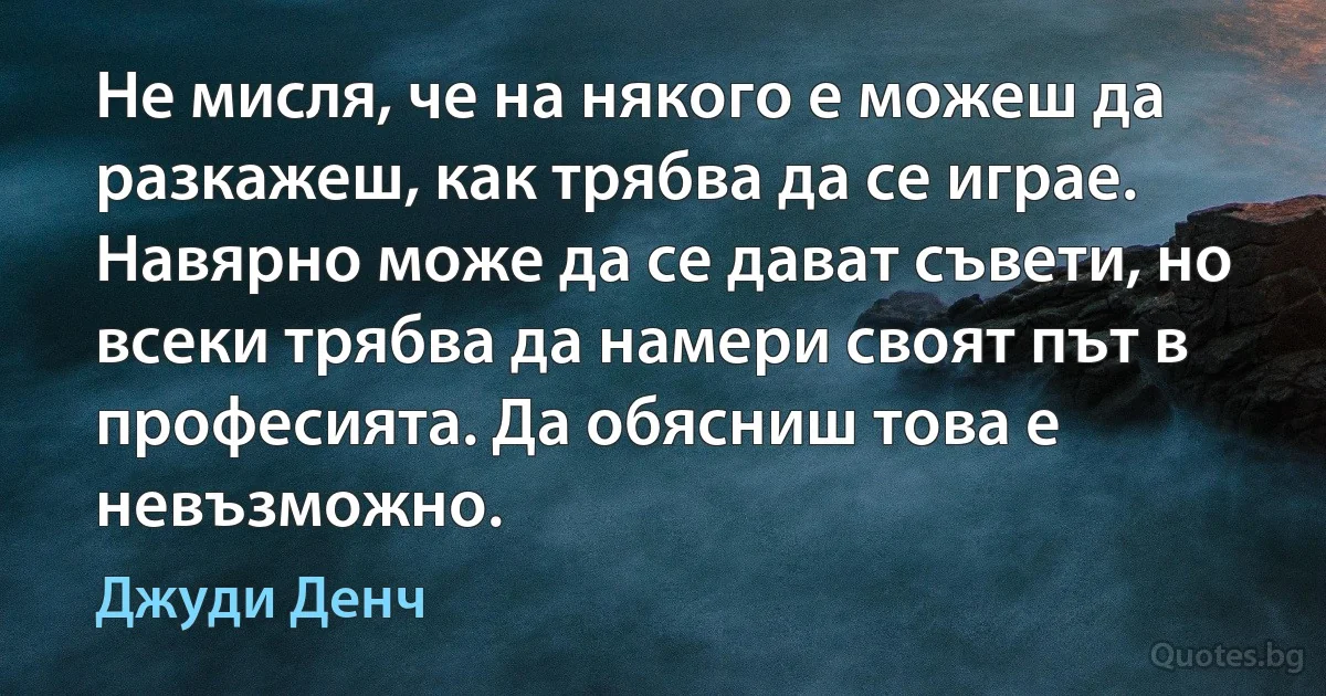 Не мисля, че на някого е можеш да разкажеш, как трябва да се играе. Навярно може да се дават съвети, но всеки трябва да намери своят път в професията. Да обясниш това е невъзможно. (Джуди Денч)