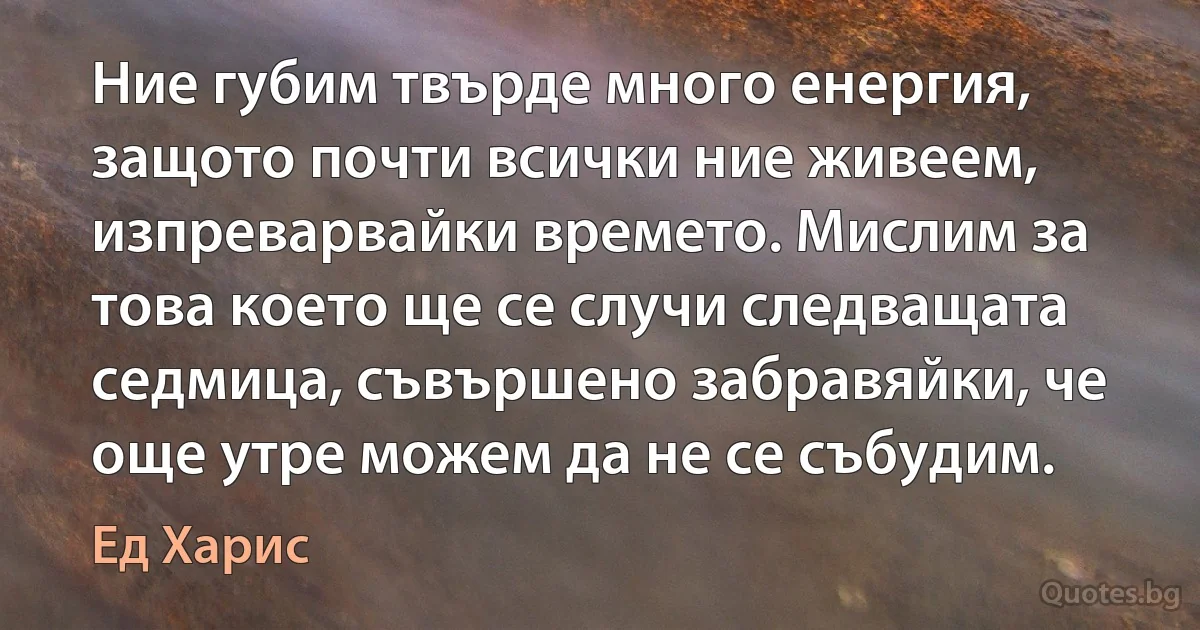 Ние губим твърде много енергия, защото почти всички ние живеем, изпреварвайки времето. Мислим за това което ще се случи следващата седмица, съвършено забравяйки, че още утре можем да не се събудим. (Ед Харис)