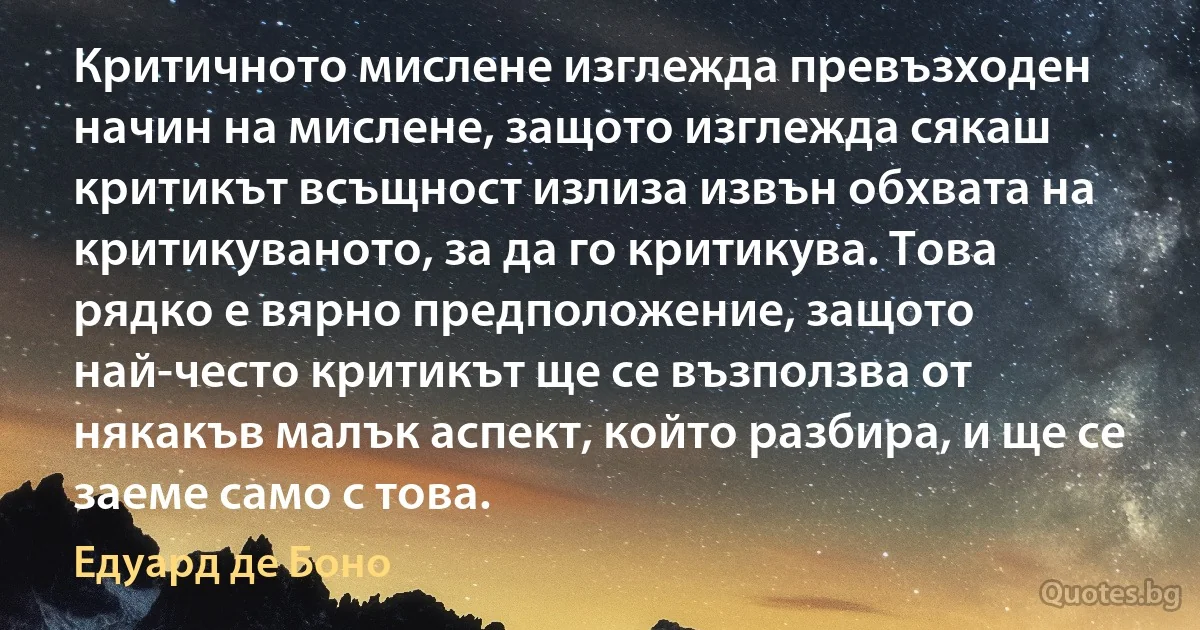 Критичното мислене изглежда превъзходен начин на мислене, защото изглежда сякаш критикът всъщност излиза извън обхвата на критикуваното, за да го критикува. Това рядко е вярно предположение, защото най-често критикът ще се възползва от някакъв малък аспект, който разбира, и ще се заеме само с това. (Едуард де Боно)