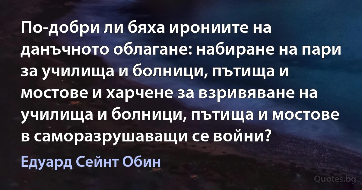 По-добри ли бяха ирониите на данъчното облагане: набиране на пари за училища и болници, пътища и мостове и харчене за взривяване на училища и болници, пътища и мостове в саморазрушаващи се войни? (Едуард Сейнт Обин)