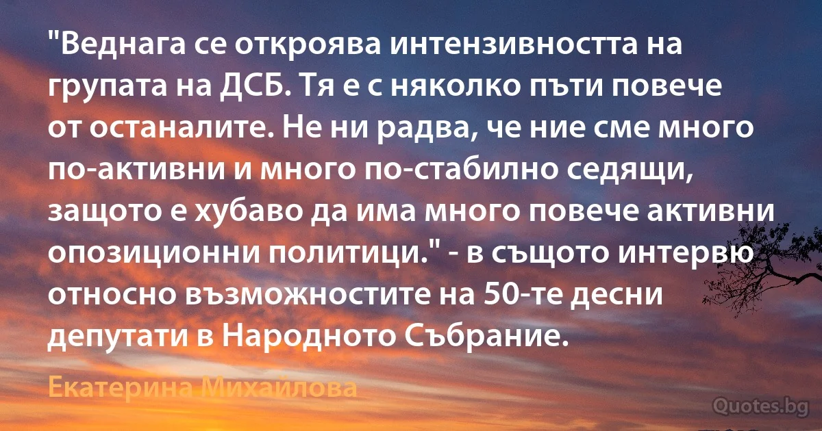 "Веднага се откроява интензивността на групата на ДСБ. Тя е с няколко пъти повече от останалите. Не ни радва, че ние сме много по-активни и много по-стабилно седящи, защото е хубаво да има много повече активни опозиционни политици." - в същото интервю относно възможностите на 50-те десни депутати в Народното Събрание. (Екатерина Михайлова)