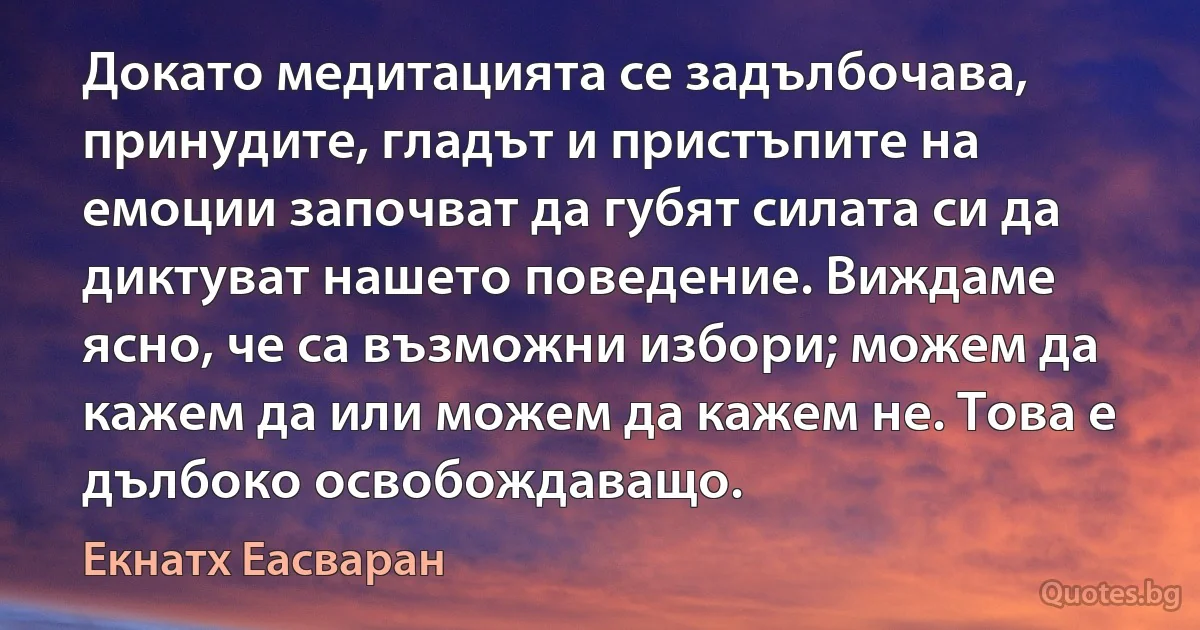 Докато медитацията се задълбочава, принудите, гладът и пристъпите на емоции започват да губят силата си да диктуват нашето поведение. Виждаме ясно, че са възможни избори; можем да кажем да или можем да кажем не. Това е дълбоко освобождаващо. (Екнатх Еасваран)