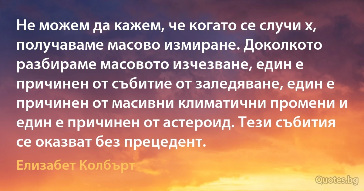 Не можем да кажем, че когато се случи х, получаваме масово измиране. Доколкото разбираме масовото изчезване, един е причинен от събитие от заледяване, един е причинен от масивни климатични промени и един е причинен от астероид. Тези събития се оказват без прецедент. (Елизабет Колбърт)