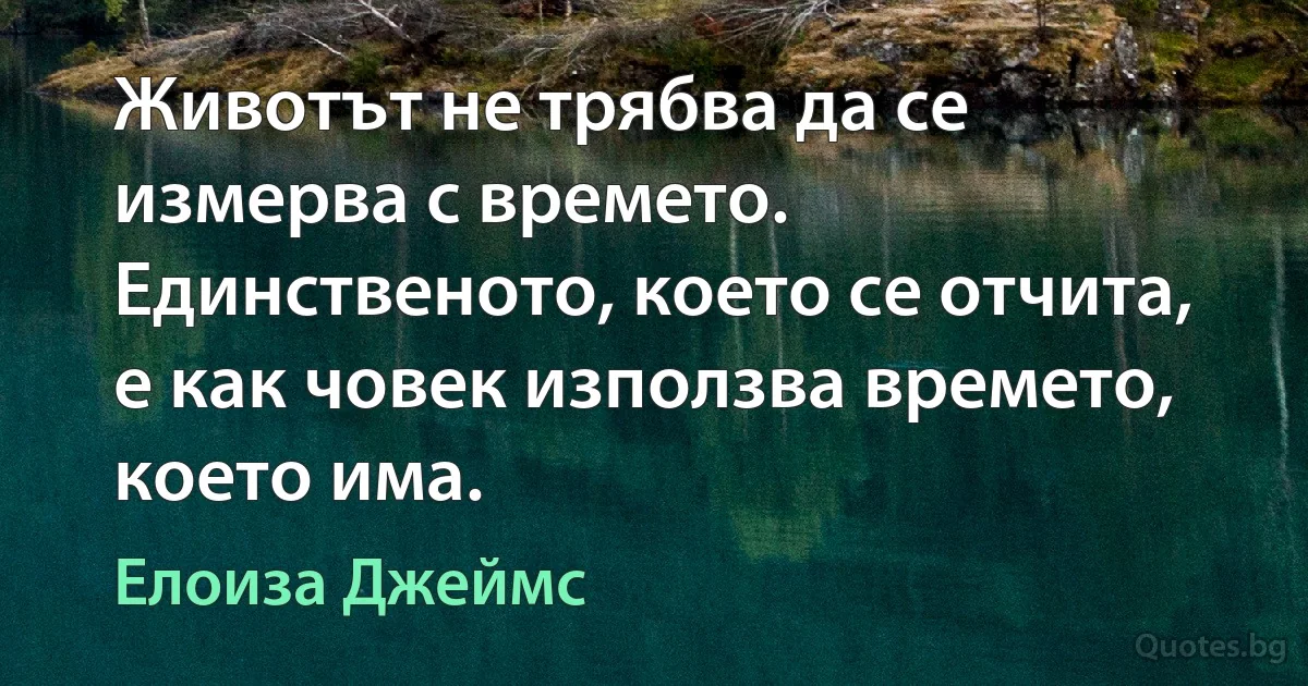 Животът не трябва да се измерва с времето. Единственото, което се отчита, е как човек използва времето, което има. (Елоиза Джеймс)