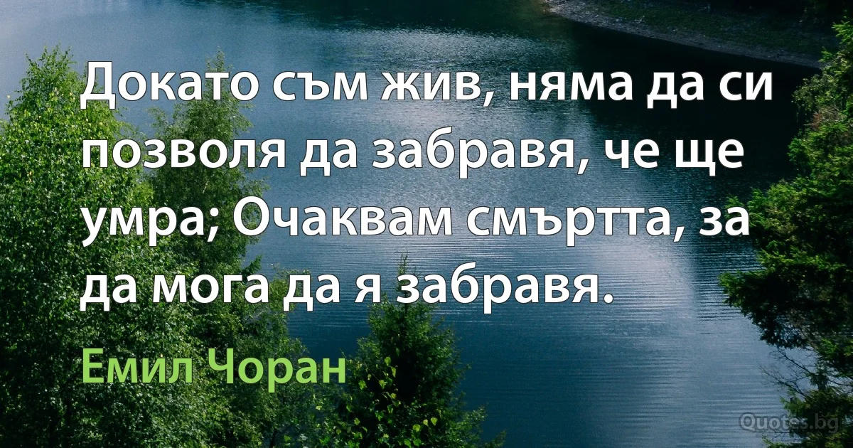 Докато съм жив, няма да си позволя да забравя, че ще умра; Очаквам смъртта, за да мога да я забравя. (Емил Чоран)