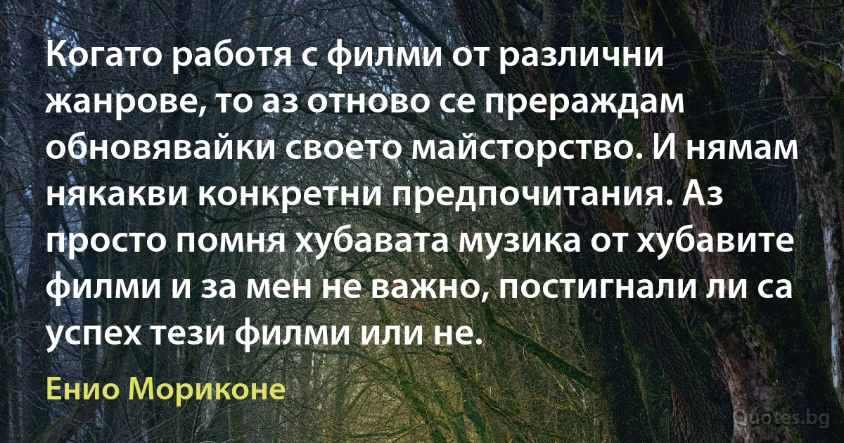 Когато работя с филми от различни жанрове, то аз отново се прераждам обновявайки своето майсторство. И нямам някакви конкретни предпочитания. Аз просто помня хубавата музика от хубавите филми и за мен не важно, постигнали ли са успех тези филми или не. (Енио Мориконе)